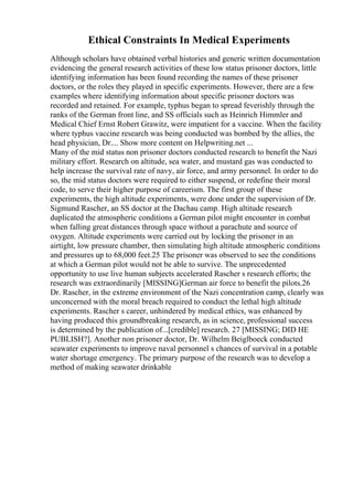Ethical Constraints In Medical Experiments
Although scholars have obtained verbal histories and generic written documentation
evidencing the general research activities of these low status prisoner doctors, little
identifying information has been found recording the names of these prisoner
doctors, or the roles they played in specific experiments. However, there are a few
examples where identifying information about specific prisoner doctors was
recorded and retained. For example, typhus began to spread feverishly through the
ranks of the German front line, and SS officials such as Heinrich Himmler and
Medical Chief Ernst Robert Grawitz, were impatient for a vaccine. When the facility
where typhus vaccine research was being conducted was bombed by the allies, the
head physician, Dr.... Show more content on Helpwriting.net ...
Many of the mid status non prisoner doctors conducted research to benefit the Nazi
military effort. Research on altitude, sea water, and mustard gas was conducted to
help increase the survival rate of navy, air force, and army personnel. In order to do
so, the mid status doctors were required to either suspend, or redefine their moral
code, to serve their higher purpose of careerism. The first group of these
experiments, the high altitude experiments, were done under the supervision of Dr.
Sigmund Rascher, an SS doctor at the Dachau camp. High altitude research
duplicated the atmospheric conditions a German pilot might encounter in combat
when falling great distances through space without a parachute and source of
oxygen. Altitude experiments were carried out by locking the prisoner in an
airtight, low pressure chamber, then simulating high altitude atmospheric conditions
and pressures up to 68,000 feet.25 The prisoner was observed to see the conditions
at which a German pilot would not be able to survive. The unprecedented
opportunity to use live human subjects accelerated Rascher s research efforts; the
research was extraordinarily [MISSING]German air force to benefit the pilots.26
Dr. Rascher, in the extreme environment of the Nazi concentration camp, clearly was
unconcerned with the moral breach required to conduct the lethal high altitude
experiments. Rascher s career, unhindered by medical ethics, was enhanced by
having produced this groundbreaking research, as in science, professional success
is determined by the publication of...[credible] research. 27 [MISSING; DID HE
PUBLISH?]. Another non prisoner doctor, Dr. Wilhelm Beiglboeck conducted
seawater experiments to improve naval personnel s chances of survival in a potable
water shortage emergency. The primary purpose of the research was to develop a
method of making seawater drinkable
 