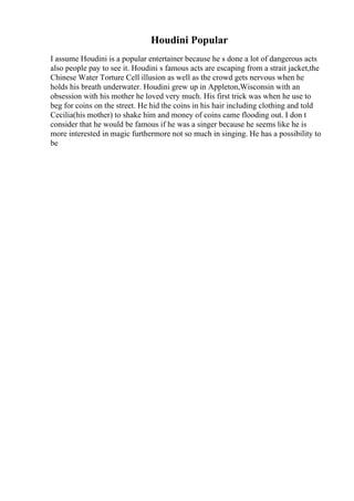 Houdini Popular
I assume Houdini is a popular entertainer because he s done a lot of dangerous acts
also people pay to see it. Houdini s famous acts are escaping from a strait jacket,the
Chinese Water Torture Cell illusion as well as the crowd gets nervous when he
holds his breath underwater. Houdini grew up in Appleton,Wisconsin with an
obsession with his mother he loved very much. His first trick was when he use to
beg for coins on the street. He hid the coins in his hair including clothing and told
Cecilia(his mother) to shake him and money of coins came flooding out. I don t
consider that he would be famous if he was a singer because he seems like he is
more interested in magic furthermore not so much in singing. He has a possibility to
be
 