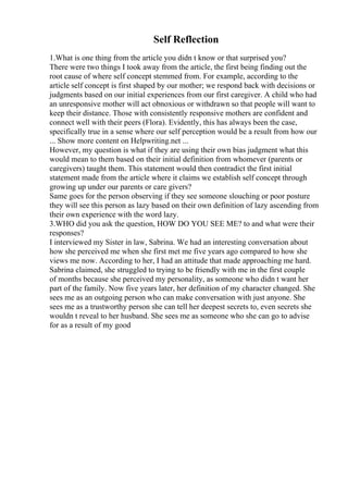 Self Reflection
1.What is one thing from the article you didn t know or that surprised you?
There were two things I took away from the article, the first being finding out the
root cause of where self concept stemmed from. For example, according to the
article self concept is first shaped by our mother; we respond back with decisions or
judgments based on our initial experiences from our first caregiver. A child who had
an unresponsive mother will act obnoxious or withdrawn so that people will want to
keep their distance. Those with consistently responsive mothers are confident and
connect well with their peers (Flora). Evidently, this has always been the case,
specifically true in a sense where our self perception would be a result from how our
... Show more content on Helpwriting.net ...
However, my question is what if they are using their own bias judgment what this
would mean to them based on their initial definition from whomever (parents or
caregivers) taught them. This statement would then contradict the first initial
statement made from the article where it claims we establish self concept through
growing up under our parents or care givers?
Same goes for the person observing if they see someone slouching or poor posture
they will see this person as lazy based on their own definition of lazy ascending from
their own experience with the word lazy.
3.WHO did you ask the question, HOW DO YOU SEE ME? to and what were their
responses?
I interviewed my Sister in law, Sabrina. We had an interesting conversation about
how she perceived me when she first met me five years ago compared to how she
views me now. According to her, I had an attitude that made approaching me hard.
Sabrina claimed, she struggled to trying to be friendly with me in the first couple
of months because she perceived my personality, as someone who didn t want her
part of the family. Now five years later, her definition of my character changed. She
sees me as an outgoing person who can make conversation with just anyone. She
sees me as a trustworthy person she can tell her deepest secrets to, even secrets she
wouldn t reveal to her husband. She sees me as someone who she can go to advise
for as a result of my good
 