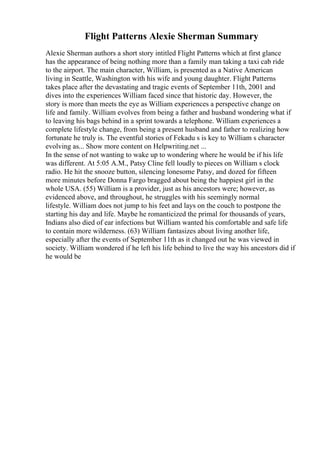 Flight Patterns Alexie Sherman Summary
Alexie Sherman authors a short story intitled Flight Patterns which at first glance
has the appearance of being nothing more than a family man taking a taxi cab ride
to the airport. The main character, William, is presented as a Native American
living in Seattle, Washington with his wife and young daughter. Flight Patterns
takes place after the devastating and tragic events of September 11th, 2001 and
dives into the experiences William faced since that historic day. However, the
story is more than meets the eye as William experiences a perspective change on
life and family. William evolves from being a father and husband wondering what if
to leaving his bags behind in a sprint towards a telephone. William experiences a
complete lifestyle change, from being a present husband and father to realizing how
fortunate he truly is. The eventful stories of Fekadu s is key to William s character
evolving as... Show more content on Helpwriting.net ...
In the sense of not wanting to wake up to wondering where he would be if his life
was different. At 5:05 A.M., Patsy Cline fell loudly to pieces on William s clock
radio. He hit the snooze button, silencing lonesome Patsy, and dozed for fifteen
more minutes before Donna Fargo bragged about being the happiest girl in the
whole USA. (55) William is a provider, just as his ancestors were; however, as
evidenced above, and throughout, he struggles with his seemingly normal
lifestyle. William does not jump to his feet and lays on the couch to postpone the
starting his day and life. Maybe he romanticized the primal for thousands of years,
Indians also died of ear infections but William wanted his comfortable and safe life
to contain more wilderness. (63) William fantasizes about living another life,
especially after the events of September 11th as it changed out he was viewed in
society. William wondered if he left his life behind to live the way his ancestors did if
he would be
 