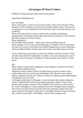 Advantages Of Maori Culture
PAPER 601 Organizational Culture and Communication
Name:Binita PatelStudent id:
Q1) Advantage:
Maori culture plays a vital role in growing economy. They are the inherent of New
Zealand. Air New Zealand was the one who accept the Maori culture. They provide
an opportunity to new Zealanders for the brand icons and even to them who are non
residential.
Many of the Maori beliefs are put in practice these includes kaitiakitanga
(guardianship), kotahitanga (unity), tapu (with restriction) from this it can be known
that Maori people are narrate to others.
Three components:
IFE (In flight Entertainment) ... Show more content on Helpwriting.net ...
Maori language Te reo is now certified language as of English. Even at some place
the names are written in both Maori and English language and are given importance.
There are different Maori channels and even on radio some Maori shows are done.
Treaty of Waitangi assures Maori on their land, fisheries and other incomes. Treaty
provide a huge amount of opportunity to students, even some company use logo of
the Maori, so in short treaty is benefited to whole economy and so called as whole
nation.
Q3)
Maori culture is recognized as indigenous culture.Indegeous societies are found in
whole world at different places.
Indigenous culture contain a cluster of people that have ancient contacts with a
region before who have lived mostly independent. The effort have been made to
improve indigenous culture and welfares of culture by enabling greater understanding
of indigenous over the world.
Craftmapper technology: Craftmapper is social enterprise that inspires indigenous
culture. It defends their culture by providing employment chances. They are the
partners with Te papa, museum of New Zealand to offer exclusive outlets around
the world. Craftmapper is a dual combination between wellington based companies
this will also develop software for field works and community leaders.Their idea
makes open door for groups to find, deliver, and supply historical centres with bona
fide, excellent social items. Craft Mapper s current item recognizes and
 