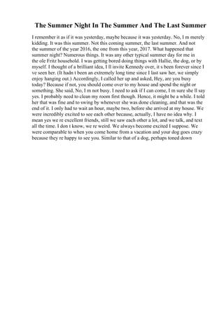 The Summer Night In The Summer And The Last Summer
I remember it as if it was yesterday, maybe because it was yesterday. No, I m merely
kidding. It was this summer. Not this coming summer, the last summer. And not
the summer of the year 2016, the one from this year, 2017. What happened that
summer night? Numerous things. It was any other typical summer day for me in
the ole Fritz household. I was getting bored doing things with Hallie, the dog, or by
myself. I thought of a brilliant idea, I ll invite Kennedy over, it s been forever since I
ve seen her. (It hadn t been an extremely long time since I last saw her, we simply
enjoy hanging out.) Accordingly, I called her up and asked, Hey, are you busy
today? Because if not, you should come over to my house and spend the night or
something. She said, No, I m not busy. I need to ask if I can come, I m sure she ll say
yes. I probably need to clean my room first though. Hence, it might be a while. I told
her that was fine and to swing by whenever she was done cleaning, and that was the
end of it. I only had to wait an hour, maybe two, before she arrived at my house. We
were incredibly excited to see each other because, actually, I have no idea why. I
mean yes we re excellent friends, still we saw each other a lot, and we talk, and text
all the time. I don t know, we re weird. We always become excited I suppose. We
were comparable to when you come home from a vacation and your dog goes crazy
because they re happy to see you. Similar to that of a dog, perhaps toned down
 