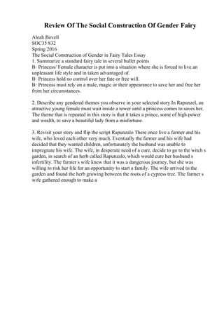 Review Of The Social Construction Of Gender Fairy
Aleah Bovell
SOC35 832
Spring 2016
The Social Construction of Gender in Fairy Tales Essay
1. Summarize a standard fairy tale in several bullet points
В· Princess/ Female character is put into a situation where she is forced to live an
unpleasant life style and in taken advantaged of.
В· Princess hold no control over her fate or free will.
В· Princess must rely on a male, magic or their appearance to save her and free her
from her circumstances.
2. Describe any gendered themes you observe in your selected story In Rapunzel, an
attractive young female must wait inside a tower until a princess comes to saves her.
The theme that is repeated in this story is that it takes a prince, some of high power
and wealth, to save a beautiful lady from a misfortune.
3. Revisit your story and flip the script Rapunzalo There once live a farmer and his
wife, who loved each other very much. Eventually the farmer and his wife had
decided that they wanted children, unfortunately the husband was unable to
impregnate his wife. The wife, in desperate need of a cure, decide to go to the witch s
garden, in search of an herb called Rapunzalo, which would cure her husband s
infertility. The farmer s wife knew that it was a dangerous journey, but she was
willing to risk her life for an opportunity to start a family. The wife arrived to the
garden and found the herb growing between the roots of a cypress tree. The farmer s
wife gathered enough to make a
 
