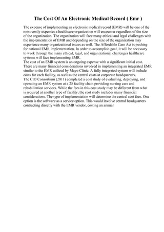The Cost Of An Electronic Medical Record ( Emr )
The expense of implementing an electronic medical record (EMR) will be one of the
most costly expenses a healthcare organization will encounter regardless of the size
of the organization. The organization will face many ethical and legal challenges with
the implementation of EMR and depending on the size of the organization may
experience many organizational issues as well. The Affordable Care Act is pushing
for national EMR implementation. In order to accomplish goal, it will be necessary
to work through the many ethical, legal, and organizational challenges healthcare
systems will face implementing EMR.
The cost of an EMR system is an ongoing expense with a significant initial cost.
There are many financial considerations involved in implementing an integrated EMR
similar to the EMR utilized by Mayo Clinic. A fully integrated system will include
costs for each facility, as well as the central costs at corporate headquarters.
The CIO Consortium (2011) completed a cost study of evaluating, deploying, and
operating an EMR system at a 25 facility chain providing nursing care and
rehabilitation services. While the fees in this cost study may be different from what
is required at another type of facility, the cost study includes many financial
considerations. The type of implementation will determine the central cost fees. One
option is the software as a service option. This would involve central headquarters
contracting directly with the EMR vendor, costing an annual
 