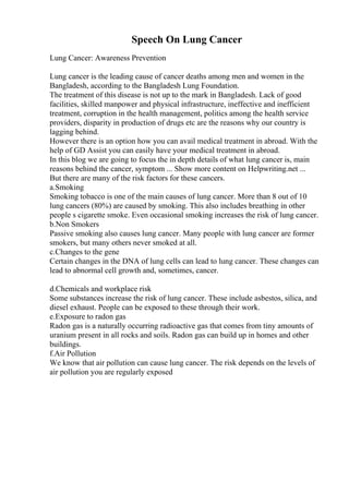 Speech On Lung Cancer
Lung Cancer: Awareness Prevention
Lung cancer is the leading cause of cancer deaths among men and women in the
Bangladesh, according to the Bangladesh Lung Foundation.
The treatment of this disease is not up to the mark in Bangladesh. Lack of good
facilities, skilled manpower and physical infrastructure, ineffective and inefficient
treatment, corruption in the health management, politics among the health service
providers, disparity in production of drugs etc are the reasons why our country is
lagging behind.
However there is an option how you can avail medical treatment in abroad. With the
help of GD Assist you can easily have your medical treatment in abroad.
In this blog we are going to focus the in depth details of what lung cancer is, main
reasons behind the cancer, symptom ... Show more content on Helpwriting.net ...
But there are many of the risk factors for these cancers.
a.Smoking
Smoking tobacco is one of the main causes of lung cancer. More than 8 out of 10
lung cancers (80%) are caused by smoking. This also includes breathing in other
people s cigarette smoke. Even occasional smoking increases the risk of lung cancer.
b.Non Smokers
Passive smoking also causes lung cancer. Many people with lung cancer are former
smokers, but many others never smoked at all.
c.Changes to the gene
Certain changes in the DNA of lung cells can lead to lung cancer. These changes can
lead to abnormal cell growth and, sometimes, cancer.
d.Chemicals and workplace risk
Some substances increase the risk of lung cancer. These include asbestos, silica, and
diesel exhaust. People can be exposed to these through their work.
e.Exposure to radon gas
Radon gas is a naturally occurring radioactive gas that comes from tiny amounts of
uranium present in all rocks and soils. Radon gas can build up in homes and other
buildings.
f.Air Pollution
We know that air pollution can cause lung cancer. The risk depends on the levels of
air pollution you are regularly exposed
 