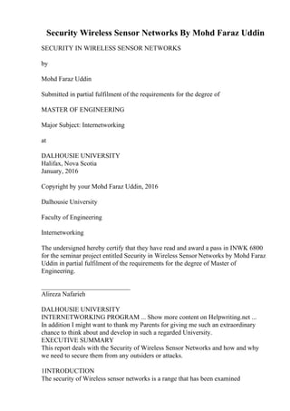 Security Wireless Sensor Networks By Mohd Faraz Uddin
SECURITY IN WIRELESS SENSOR NETWORKS
by
Mohd Faraz Uddin
Submitted in partial fulfilment of the requirements for the degree of
MASTER OF ENGINEERING
Major Subject: Internetworking
at
DALHOUSIE UNIVERSITY
Halifax, Nova Scotia
January, 2016
Copyright by your Mohd Faraz Uddin, 2016
Dalhousie University
Faculty of Engineering
Internetworking
The undersigned hereby certify that they have read and award a pass in INWK 6800
for the seminar project entitled Security in Wireless Sensor Networks by Mohd Faraz
Uddin in partial fulfilment of the requirements for the degree of Master of
Engineering.
___________________________
Alireza Nafarieh
DALHOUSIE UNIVERSITY
INTERNETWORKING PROGRAM ... Show more content on Helpwriting.net ...
In addition I might want to thank my Parents for giving me such an extraordinary
chance to think about and develop in such a regarded University.
EXECUTIVE SUMMARY
This report deals with the Security of Wireless Sensor Networks and how and why
we need to secure them from any outsiders or attacks.
1INTRODUCTION
The security of Wireless sensor networks is a range that has been examined
 