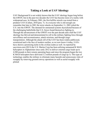 Taking a Look at UAV Ideology
UAV Background It is not widely known that the UAV ideology began long before
the GWOT, but in the past two decades the UAV has become more of a reality with
widespread uses. In February 2001, the first hellfire missile was tested from a
predator UAV (Callam, 2010 para. 7). As everyone who is old enough can
remember that later in 2001 the terror attacks on September 11, 2001 jolted the
U.S. into the GWOT. The demand for unmanned systems skyrocketed because of
the challenging battlefields that U.S. forces found themselves fighting in.
Through the advancement of the GWOT over the past decade and a half the UAV
ideology has thrived and demonstrated its roll in the military fighting force through
surveillance and reconnaissance, attack missions, and through cargo
transportation. Although the attack roll of the UAV has been widely publicized,
scrutinized and is the face of modern warfare, as we now know it today, UAVs
have shown a promising niche in the civilian realm as well. As reported by
uasvision.com (2013) the U.S. Marine Corp has been utilizing unmanned K MAX
helicopters in Afghanistan since early 2012 to deliver external cargo loads up to
4,500 pounds to their remote operating bases and since the program began the two
K MAX helicopters have delivered 3.2 million pounds of cargo (p.1). This type of
technology enables the military to eliminate many hazards and unnecessary risks of
resupply by removing ground convoy operations as well as aerial resupply with
piloted
 