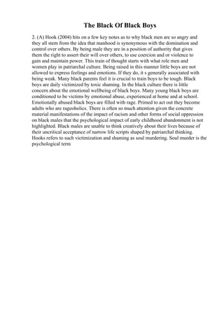 The Black Of Black Boys
2. (A) Hook (2004) hits on a few key notes as to why black men are so angry and
they all stem from the idea that manhood is synonymous with the domination and
control over others. By being male they are in a position of authority that gives
them the right to assert their will over others, to use coercion and or violence to
gain and maintain power. This train of thought starts with what role men and
women play in patriarchal culture. Being raised in this manner little boys are not
allowed to express feelings and emotions. If they do, it s generally associated with
being weak. Many black parents feel it is crucial to train boys to be tough. Black
boys are daily victimized by toxic shaming. In the black culture there is little
concern about the emotional wellbeing of black boys. Many young black boys are
conditioned to be victims by emotional abuse, experienced at home and at school.
Emotionally abused black boys are filled with rage. Primed to act out they become
adults who are rageoholics. There is often so much attention given the concrete
material manifestations of the impact of racism and other forms of social oppression
on black males that the psychological impact of early childhood abandonment is not
highlighted. Black males are unable to think creatively about their lives because of
their uncritical acceptance of narrow life scripts shaped by patriarchal thinking.
Hooks refers to such victimization and shaming as soul murdering. Soul murder is the
psychological term
 