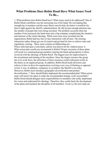 What Problems Does Robin Hood Have What Issues Need
To Be...
1. What problems does Robin Hood have? What issues need to be addressed? One of
Robin Hood s problems was the increasing size of his band. He was hoping that
strength lay in numbers and the more Merry men he had, the better it would be for
him to fight against the sheriff s administration. He did not put enough attention into
the number of people that were being recruited. The problem occurred when the
number of me increased; the band turns into a big company complicating the situation
and interests of the initial ideology. While more men were recruited into the
organization, Robin had less face to face interaction with all men. The missing
interaction makes things get out of control and get hard for him to enforce rules and
regulations, turning... Show more content on Helpwriting.net ...
Prince John had spies everywhere, and he was known for his vindictiveness. 6.
What action plan would you recommend to Robin? Proper execution of these plans
will result in a continued group members entering the band and prosperity to those
involved with the ideology of Robin Hood. The biggest area for improvement is
the recruitment and training of the members. Since the largest resource the group
has is its work force, the utilization of these resources could yield great results in
the future as an organized group. In addition, Robin Hood needs downsize and
refocus in how to drive his organization evolving a new way of thinking as opposed
to how it was. In addition, conspiracy to overthrow the Sheriff is too risky.
Moreover, Robin must introduce geographic diversification and product
diversification. 7. How should Robin implement the recommended plan? What action
steps will need to be taken to make the recommended strategy work successfully?
Robin Hood should delegate more responsibilities to members who really understand
his vision and understand his ideology. Therefore, they could check the development
of the plans and maintain the discipline of all members. To do so, the next steps are
 