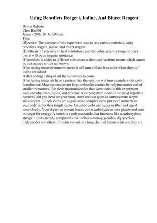 Using Benedicts Reagent, Iodine, And Biuret Reagent
Devyn Dubose
Class Bio301
January 28th. 2016. 2:00 pm
Title:
Objective: The purpose of this experiment was to test various materials, using
benedicts reagent, iodine, and biuret reagent
Hypothesis: If you were to heat a substance and the color were to change to black
then it will be an organic substance
If Benedicts is added to different substances a chemical reactions occurs which causes
the substances to turn red brown.
If the testing material contains starch it will turn a black blue color when drops of
iodine are added
If after adding a drop of oil the substances become
If the testing materials have a protein then the solution will turn a purple violet color.
Introduction: Macromolecules are large molecules created by polymerization and of
smaller monomers. The three macromolecules that were tested in this experiment
were carbohydrates, lipids, and proteins. A carbohydrateis one of the most important
nutrients that you need for your body, there are two types of carbohydrate simple
and complex. Simple carbs are sugars while complex carbs put more nutrients to
your body rather than simple carbs. Complex carbs are higher in fiber and digest
more slowly. Your digestive system breaks down carbohydrates into glucoseand uses
the sugar for energy. A starch is a polysaccharide that functions like a carbohydrate
storage. Lipids are oily compounds that includes monoglycerides, diglycerides,
triglycerides and others. Proteins consist of a long chain of amino acids and they are
 