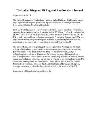 The United Kingdom Of England And Northern Ireland
Arguments by the UK:
The United Kingdom of England and Northern Ireland believes that Ecuador has no
legal right or basis to grant political or diplomatic asylum to Assange for various
legal reasons that the Court is set to debate.
First, the United Kingdom s involvement in the topic comes from their obligation to
extradite Julian Assange to Sweden under Article 35, Clause 3 of the ExtraditionAct
of 2003. Since Sweden has filed for an EAW that has been approved by the UK, the
UK is under a formal legal obligation to extradite Assange to Sweden. An EAW is a
legal document that obligates European members to surrender persons who have
committed or are suspected of committing crimes in EU territories.15
The United Kingdom counter argues Ecuador s claim that Assange is a political
refugee who has been granted political asylum on the grounds that he is escaping
persecution due to his political beliefs. They see no relevance of Assange s
political actions or views to this case as the primary purpose of his extradition is
due to allegations of sexual assault that have supposedly occurred in Sweden. Due to
sexual assault being a crime that has no known relation to his political views, the UK
claims that Assange does not fit the criteria listed within Article 1 of the United
Nations Convention and Protocol Relating to the Status of Refugees. Therefore,
Assange s status as a political refugee is unfounded in the opinion of the UK.
On the topic of his potential extradition to the
 