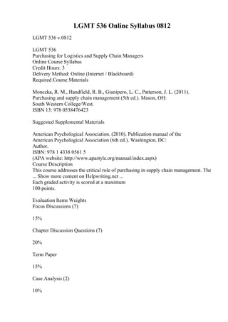 LGMT 536 Online Syllabus 0812
LGMT 536 v.0812
LGMT 536
Purchasing for Logistics and Supply Chain Managers
Online Course Syllabus
Credit Hours: 3
Delivery Method: Online (Internet / Blackboard)
Required Course Materials
Monczka, R. M., Handfield, R. B., Giunipero, L. C., Patterson, J. L. (2011).
Purchasing and supply chain management (5th ed.). Mason, OH:
South Western College/West.
ISBN 13: 978 0538476423
Suggested Supplemental Materials
American Psychological Association. (2010). Publication manual of the
American Psychological Association (6th ed.). Washington, DC:
Author.
ISBN: 978 1 4338 0561 5
(APA website: http://www.apastyle.org/manual/index.aspx)
Course Description
This course addresses the critical role of purchasing in supply chain management. The
... Show more content on Helpwriting.net ...
Each graded activity is scored at a maximum
100 points.
Evaluation Items Weights
Focus Discussions (7)
15%
Chapter Discussion Questions (7)
20%
Term Paper
15%
Case Analysis (2)
10%
 
