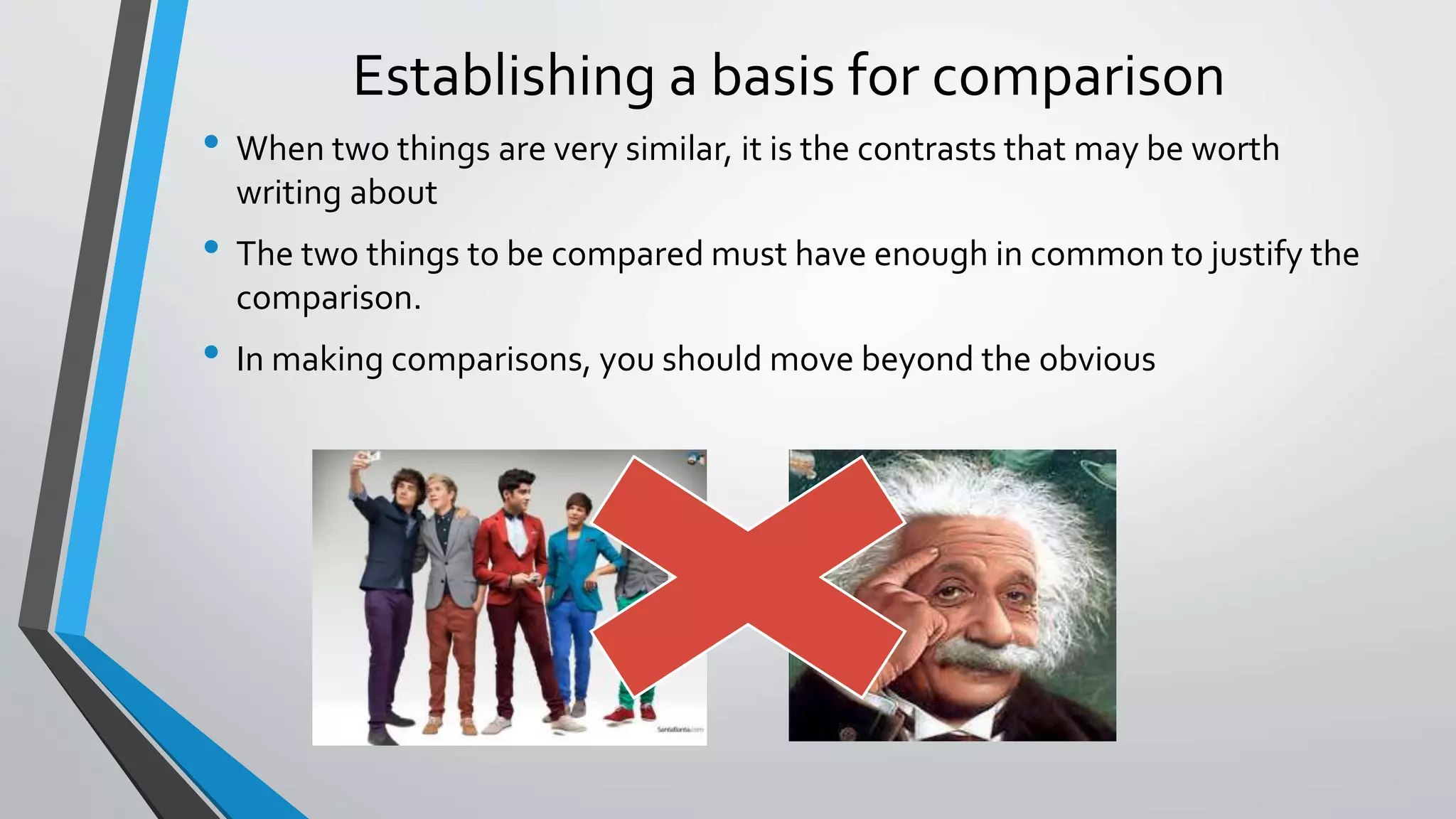 Establishing a basis for comparison
• When two things are very similar, it is the contrasts that may be worth
writing about
• The two things to be compared must have enough in common to justify the
comparison.
• In making comparisons, you should move beyond the obvious
 