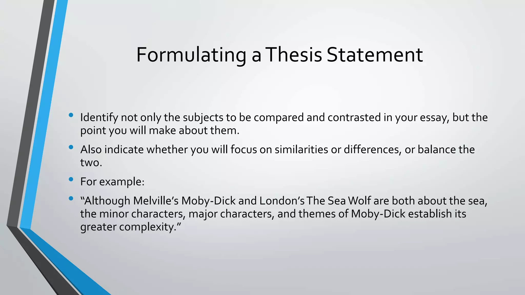 Formulating aThesis Statement
• Identify not only the subjects to be compared and contrasted in your essay, but the
point you will make about them.
• Also indicate whether you will focus on similarities or differences, or balance the
two.
• For example:
• “Although Melville’s Moby-Dick and London’sThe SeaWolf are both about the sea,
the minor characters, major characters, and themes of Moby-Dick establish its
greater complexity.”
 