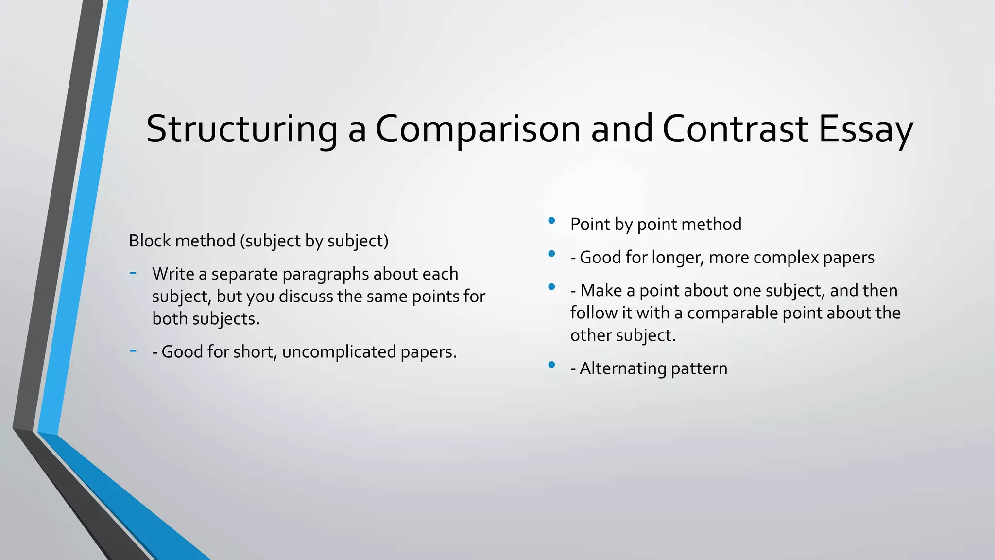 Structuring a Comparison and Contrast Essay
Block method (subject by subject)
- Write a separate paragraphs about each
subject, but you discuss the same points for
both subjects.
- - Good for short, uncomplicated papers.
• Point by point method
• - Good for longer, more complex papers
• - Make a point about one subject, and then
follow it with a comparable point about the
other subject.
• - Alternating pattern
 
