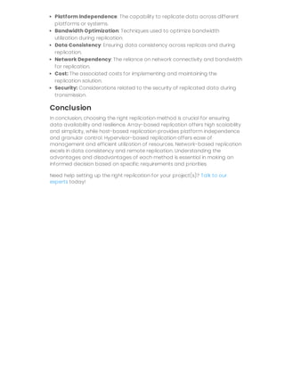 Platform Independence: The capability to replicate data across different
platforms or systems.
Bandwidth Optimization: Techniques used to optimize bandwidth
utilization during replication.
Data Consistency: Ensuring data consistency across replicas and during
replication.
Network Dependency: The reliance on network connectivity and bandwidth
for replication.
Cost: The associated costs for implementing and maintaining the
replication solution.
Security: Considerations related to the security of replicated data during
transmission.
Conclusion
In conclusion, choosing the right replication method is crucial for ensuring
data availability and resilience. Array-based replication offers high scalability
and simplicity, while host-based replication provides platform independence
and granular control. Hypervisor-based replication offers ease of
management and efficient utilization of resources. Network-based replication
excels in data consistency and remote replication. Understanding the
advantages and disadvantages of each method is essential in making an
informed decision based on specific requirements and priorities.
Need help setting up the right replication for your project(s)? Talk to our
experts today!
 