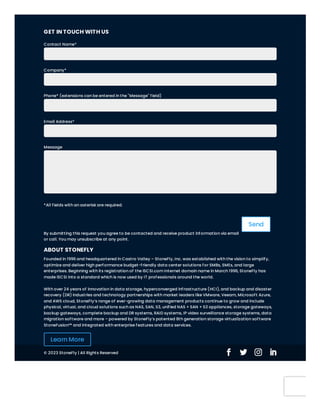 Send
GET IN TOUCH WITH US
Contact Name*
Company*
Phone* (extensions can be entered in the "Message" field)
Email Address*
Message
*All fields with an asterisk are required.
By submitting this request you agree to be contacted and receive product information via email
or call. You may unsubscribe at any point.
ABOUT STONEFLY
Founded in 1996 and headquartered in Castro Valley – StoneFly, Inc. was established with the vision to simplify,
optimize and deliver high performance budget-friendly data center solutions for SMBs, SMEs, and large
enterprises. Beginning with its registration of the iSCSI.com Internet domain name in March 1996, StoneFly has
made iSCSI into a standard which is now used by IT professionals around the world.
With over 24 years of innovation in data storage, hyperconverged infrastructure (HCI), and backup and disaster
recovery (DR) industries and technology partnerships with market leaders like VMware, Veeam, Microsoft Azure,
and AWS cloud, StoneFly’s range of ever-growing data management products continue to grow and include
physical, virtual, and cloud solutions such as NAS, SAN, S3, unified NAS + SAN + S3 appliances, storage gateways,
backup gateways, complete backup and DR systems, RAID systems, IP video surveillance storage systems, data
migration software and more – powered by StoneFly’s patented 8th generation storage virtualization software
StoneFusion™ and integrated with enterprise features and data services.
Learn More
© 2023 StoneFly | All Rights Reserved 
 
 
 

 