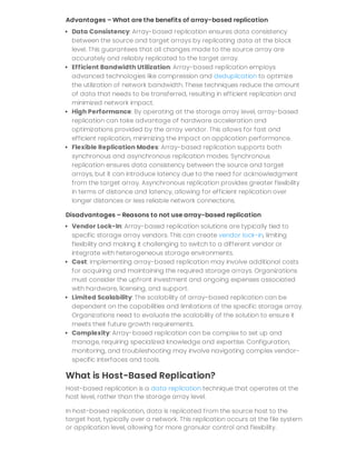Advantages – What are the benefits of array-based replication
Data Consistency: Array-based replication ensures data consistency
between the source and target arrays by replicating data at the block
level. This guarantees that all changes made to the source array are
accurately and reliably replicated to the target array.
Efficient Bandwidth Utilization: Array-based replication employs
advanced technologies like compression and deduplication to optimize
the utilization of network bandwidth. These techniques reduce the amount
of data that needs to be transferred, resulting in efficient replication and
minimized network impact.
High Performance: By operating at the storage array level, array-based
replication can take advantage of hardware acceleration and
optimizations provided by the array vendor. This allows for fast and
efficient replication, minimizing the impact on application performance.
Flexible Replication Modes: Array-based replication supports both
synchronous and asynchronous replication modes. Synchronous
replication ensures data consistency between the source and target
arrays, but it can introduce latency due to the need for acknowledgment
from the target array. Asynchronous replication provides greater flexibility
in terms of distance and latency, allowing for efficient replication over
longer distances or less reliable network connections.
Disadvantages – Reasons to not use array-based replication
Vendor Lock-In: Array-based replication solutions are typically tied to
specific storage array vendors. This can create vendor lock-in, limiting
flexibility and making it challenging to switch to a different vendor or
integrate with heterogeneous storage environments.
Cost: Implementing array-based replication may involve additional costs
for acquiring and maintaining the required storage arrays. Organizations
must consider the upfront investment and ongoing expenses associated
with hardware, licensing, and support.
Limited Scalability: The scalability of array-based replication can be
dependent on the capabilities and limitations of the specific storage array.
Organizations need to evaluate the scalability of the solution to ensure it
meets their future growth requirements.
Complexity: Array-based replication can be complex to set up and
manage, requiring specialized knowledge and expertise. Configuration,
monitoring, and troubleshooting may involve navigating complex vendor-
specific interfaces and tools.
What is Host-Based Replication?
Host-based replication is a data replication technique that operates at the
host level, rather than the storage array level.
In host-based replication, data is replicated from the source host to the
target host, typically over a network. This replication occurs at the file system
or application level, allowing for more granular control and flexibility.
 