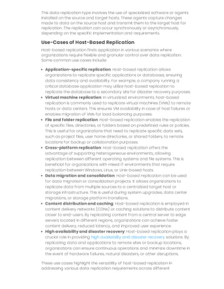 This data replication type involves the use of specialized software or agents
installed on the source and target hosts. These agents capture changes
made to data on the source host and transmit them to the target host for
replication. The replication can occur synchronously or asynchronously,
depending on the specific implementation and requirements.
Use-Cases of Host-Based Replication
Host-based replication finds application in various scenarios where
organizations require flexible and granular control over data replication.
Some common use cases include:
Application-specific replication: Host-based replication allows
organizations to replicate specific applications or databases, ensuring
data consistency and availability. For example, a company running a
critical database application may utilize host-based replication to
replicate the database to a secondary site for disaster recovery purposes.
Virtual machine replication: In virtualized environments, host-based
replication is commonly used to replicate virtual machines (VMs) to remote
hosts or data centers. This ensures VM availability in case of host failures or
enables migration of VMs for load balancing purposes.
File and folder replication: Host-based replication enables the replication
of specific files, directories, or folders based on predefined rules or policies.
This is useful for organizations that need to replicate specific data sets,
such as project files, user home directories, or shared folders, to remote
locations for backup or collaboration purposes.
Cross-platform replication: Host-based replication offers the
advantage of supporting heterogeneous environments, allowing
replication between different operating systems and file systems. This is
beneficial for organizations with mixed IT environments that require
replication between Windows, Linux, or Unix-based hosts.
Data migration and consolidation: Host-based replication can be used
for data migration or consolidation projects. It allows organizations to
replicate data from multiple sources to a centralized target host or
storage infrastructure. This is useful during system upgrades, data center
migrations, or storage platform transitions.
Content distribution and caching: Host-based replication is employed in
content delivery networks (CDNs) or caching solutions to distribute content
closer to end-users. By replicating content from a central server to edge
servers located in different regions, organizations can achieve faster
content delivery, reduced latency, and improved user experience.
High availability and disaster recovery: Host-based replication plays a
crucial role in providing high availability and disaster recovery solutions. By
replicating data and applications to remote sites or backup locations,
organizations can ensure continuous operations and minimize downtime in
the event of hardware failures, natural disasters, or other disruptions.
These use cases highlight the versatility of host-based replication in
addressing various data replication requirements across different
 