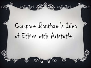 Compare Bantham’s Idea
of Ethics with Aristotle.

 
