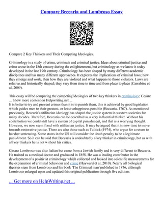 Compare Beccaria and Lombroso Essay
Compare 2 Key Thinkers and Their Competing Ideologies.
Criminology is a study of crime, criminals and criminal justice. Ideas about criminal justice and
crime arose in the 18th century during the enlightenment, but criminology as we know it today
developed in the late 19th century. Criminology has been shaped by many different academic
disciplines and has many different approaches. It explores the implications of criminal laws; how
they emerge and work, then how they are violated and what happens to those violators. Laws are
relative and historically shaped; they vary from time to time and from place to place (Carrabine et
al, 2009).
This essay will be comparing the competing ideologies of two key thinkers in criminology; Cesare
... Show more content on Helpwriting.net ...
It is better to try and prevent crimes than it is to punish them, this is achieved by good legislation
which guides men to their greatest, or least unhappiness possible (Beccaria, 1767). As mentioned
previously, Beccaria's utilitarian ideology has shaped the justice system in western societies for
many decades. Therefore, Beccaria can be described as a very influential thinker. Without his
contribution we could still have a system of capital punishment, and that is a worrying thought.
However, we now seem fixed with utilitarian justice. It may be argued that it is now time to move
towards restorative justice. There are also those such as Tullock (1974), who argue for a return to
harsher sentencing. Some states in the US still consider the death penalty to be a legitimate
punishment. So it can be said that Beccaria is undoubtedly a key thinker in criminology, but as with
all key thinkers he is not without his critics.
Cesare Lombroso was also Italian but came from a Jewish family and is very different to Beccaria.
He trained as a medical doctor and graduated in 1858. He was a leading contributor in the
development of a positivist criminology which collected and looked into scientific measurements for
the explanation of criminal behaviour and crime (Hayward et al, 2010). Nearly all biological
theories stem from Lombroso and his book 'The Criminal man' published in 1876, although
Lombroso enlarged upon and updated this original publication through five editions
... Get more on HelpWriting.net ...
 