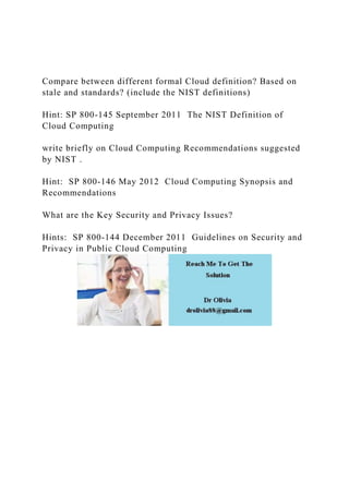 Compare between different formal Cloud definition? Based on
stale and standards? (include the NIST definitions)
Hint: SP 800-145 September 2011 The NIST Definition of
Cloud Computing
write briefly on Cloud Computing Recommendations suggested
by NIST .
Hint: SP 800-146 May 2012 Cloud Computing Synopsis and
Recommendations
What are the Key Security and Privacy Issues?
Hints: SP 800-144 December 2011 Guidelines on Security and
Privacy in Public Cloud Computing
 