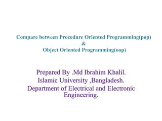 Compare between Procedure Oriented Programming(pop)
&
Object Oriented Programming(oop)
Prepared By .Md Ibrahim Khalil.
Islamic University ,Bangladesh.
Department of Electrical and Electronic
Engineering.
 