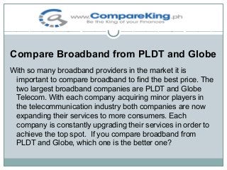 Compare Broadband from PLDT and Globe
With so many broadband providers in the market it is
important to compare broadband to find the best price. The
two largest broadband companies are PLDT and Globe
Telecom. With each company acquiring minor players in
the telecommunication industry both companies are now
expanding their services to more consumers. Each
company is constantly upgrading their services in order to
achieve the top spot. If you compare broadband from
PLDT and Globe, which one is the better one?

 