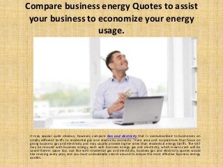 Compare business energy Quotes to assist
your business to economize your energy
usage.
It may appear quite obvious, however, compare Gas and electricity that is oversubscribed to businesses on
totally different tariffs to residential gas and electricity contracts. There area unit corporations that focus on
giving business gas and electricity and may usually provide higher rates than residential energy tariffs. The VAT
may be rescued with business energy, each with business energy gas and electricity, which means cash will be
saved therein space too. Just like with residential gas and electricity, business gas and electricity quotes would
like reviving every year, and you must undoubtedly search around to induce the most effective business energy
quotes.
 