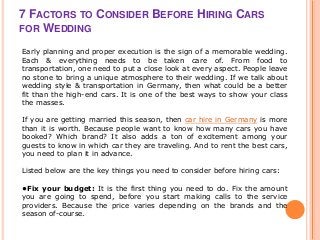 7 FACTORS TO CONSIDER BEFORE HIRING CARS
FOR WEDDING
Early planning and proper execution is the sign of a memorable wedding.
Each & everything needs to be taken care of. From food to
transportation, one need to put a close look at every aspect. People leave
no stone to bring a unique atmosphere to their wedding. If we talk about
wedding style & transportation in Germany, then what could be a better
fit than the high-end cars. It is one of the best ways to show your class
the masses.
If you are getting married this season, then car hire in Germany is more
than it is worth. Because people want to know how many cars you have
booked? Which brand? It also adds a ton of excitement among your
guests to know in which car they are traveling. And to rent the best cars,
you need to plan it in advance.
Listed below are the key things you need to consider before hiring cars:
•Fix your budget: It is the first thing you need to do. Fix the amount
you are going to spend, before you start making calls to the service
providers. Because the price varies depending on the brands and the
season of-course.
 