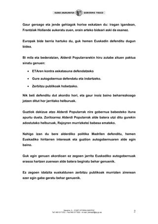 Gaur geroago eta jende gehiagok horixe eskatzen du: iragan igandean,
Frantziak Hollande aukeratu zuen, orain arteko bideari aski da esanez.


Europak bide berria hartuko du, guk hemen Euskadin defenditu dugun
bidea.


Bi mila eta bederatzian, Alderdi Popularrarekin hiru zutabe zituen paktua
sinatu genuen:

   •     ETAren kontra askatasuna defendatzeko

   •     Gure autogobernua defendatu eta indartzeko.

   •     Zerbitzu publikoak hobetzeko.

Nik beti defenditu dut akordio hori, eta gaur inoiz baino beharrezkoago
jotzen ditut hor jarritako helburuak.


Guztiok dakizue atzo Alderdi Popularrak nire gobernua babesteko ituna
apurtu duela. Zoritxarrez Alderdi Popularrak alde batera utzi ditu gurekin
adostutako helburuak, Rajoyren murrizketei babesa emateko.


Nahigo izan du bere alderdiko politika Madrilen defenditu, hemen
Euskadiko hiritarren interesak eta guztion autogobernuaren alde egin
baino.


Guk egin genuen akordioan ez zegoen jarrita Euskadiko autogobernuak
erasoa hartzen zuenean alde batera begiratu behar genuenik.


Ez zegoen idatzita euskaldunen zerbitzu publikoak murrizten zirenean
ezer egin gabe geratu behar genuenik.




                                    Navarra, 2 – 01007 VITORIA-GASTEIZ
                     Tef. 945 017 972 – Fax 945 017 832 – e-mail: prensa3@ej-gv.es   2
 