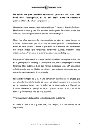 Horregatik, nik gure proiektua defendatzen jarraituko dut, orain inoiz
baino indar handiagorekin. Ez dut alde batera utziko nik Euskadiko
gizartearekin hartu nituen konpromisoak.


Comparezco ante ustedes, con motivo del tercer Aniversario de este Gobierno.
Hoy hace tres años y tres días exactos desde que el Parlamento Vasco me
otorgó su confianza para formar Gobierno y dirigir este país.


Hace tres años asumimos la responsabilidad de abrir un nuevo tiempo en
Euskadi. Demostrando que había otra forma de gobernar. Practicando otra
forma de hacer política. Y hacer lo que miles de ciudadanos y de ciudadanas
nos habían pedido que hiciéramos: transformar Euskadi, marcando unos
objetivos claros. Y creo que la experiencia está mereciendo la pena.


Llegamos al Gobierno con el objetivo de combatir el terrorismo para acabar con
ETA, y conquistar la libertad y la convivencia, tanto tiempo negada por la banda
terrorista. Hoy podemos decir que hemos conseguido que ETA abandone
definitivamente sus actividades terroristas; y que estamos caminando por un
nuevo tiempo para asentar la convivencia.


No ha sido un regalo de ETA, ni una conversión repentina de los grupos que
apoyaban la violencia terrorista. Lo hemos conseguido gracias a la resistencia
de la ciudadanía vasca, que ha defendido la democracia y la libertad en
Euskadi, sin ceder al chantaje del terror; y gracias, también, a las políticas de
firmeza y de tolerancia cero de este Gobierno.


Y hemos recuperado las calles de Euskadi para la ciudadanía.


La sociedad vasca es hoy más libre, más segura, y la normalidad se va
imponiendo.




                                    Navarra, 2 – 01007 VITORIA-GASTEIZ
                     Tef. 945 017 972 – Fax 945 017 832 – e-mail: prensa3@ej-gv.es   3
 