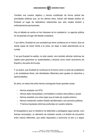 También era nuestro objetivo y hemos modificado de forma radical las
prioridades políticas que, en los últimos años, hacían del debate público en
Euskadi un lugar de radicalismo soberanista que sólo creaba división y
enfrentamiento permanentes.


Hoy el debate se centra en los intereses de la ciudadanía. La agenda pública
ha recuperado el lugar del debate ciudadano.


Y por último, Euskadi es una sociedad que tiene confianza en sí misma. Que se
siente capaz de hacer frente a la crisis, sin dejar a nadie abandonado en la
cuneta.


Y es que Euskadi ha sabido, no sólo resistir, sino también afrontar reformas de
calado para garantizar su sostenibilidad y situarse como motor económico de
España y de parte de Europa.


Y yo quiero, que Euskadi se construya en el futuro como un país de ciudadanos
y de ciudadanas libres, (de identidades diferentes pero iguales en derechos y
oportunidades).


Es decir, en estos tres años hemos conseguido hacer grandes cosas:


   -   Hemos acabado con ETA.
   -   Hemos dado tranquilidad y normalidad a nuestra vida política y social.
   -   Hemos resistido a la crisis mejor que el resto de nuestro entorno.
   -   Hemos mantenido nuestro Estado del Bienestar y los servicios públicos.
   -   Y hemos impulsado reformas profundas en nuestro sistema.


El Autogobierno que mi Gobierno ha defendido y prestigiado sigue siendo, (con
fuerzas renovadas), un elemento de cohesión social y el ámbito de encuentro
entre vascos diferentes, que están dispuestos a reconocer al otro y a seguir




                                    Navarra, 2 – 01007 VITORIA-GASTEIZ
                     Tef. 945 017 972 – Fax 945 017 832 – e-mail: prensa3@ej-gv.es   4
 