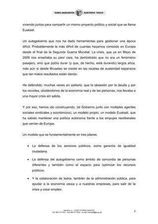 viviendo juntos para compartir un mismo proyecto político y social que se llama
Euskadi.


Un autogobierno que nos ha dado herramientas para gestionar una época
difícil. Probablemente la más difícil de cuantas hayamos conocido en Europa
desde el final de la Segunda Guerra Mundial. La crisis, que ya en Mayo de
2009 nos enseñaba su peor cara, ha demostrado que no era un fenómeno
pasajero, sino que podía durar (y que, de hecho, está durando) largos años,
más aún si desde Bruselas se insiste en las recetas de austeridad expansiva
que tan malos resultados están dando.


He defendido, muchas veces en solitario, que la obsesión por la deuda y por
los recortes, olvidándonos de la economía real y de las personas, nos llevaba a
una mayor crisis sin salida.


Y por eso, hemos ido construyendo, (el Gobierno junto con múltiples agentes
sociales sindicales y económicos), un modelo propio, un modelo Euskadi, que
ha sabido mantener una política autónoma frente a los empujes neoliberales
que venían de Europa.


Un modelo que se fundamentalmente en tres pilares:


   •   La defensa de los servicios públicos, como garantía de igualdad
       ciudadana.

   •   La defensa del autogobierno como ámbito de concordia de personas
       diferentes y también como el espacio para optimizar los recursos
       públicos.

   •   Y la colaboración de todos, también de la administración pública, para
       ayudar a la economía vasca y a nuestras empresas, para salir de la
       crisis y crear empleo.




                                    Navarra, 2 – 01007 VITORIA-GASTEIZ
                     Tef. 945 017 972 – Fax 945 017 832 – e-mail: prensa3@ej-gv.es   5
 
