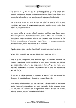 He repetido una y otra vez que las políticas públicas que sólo tienen como
objetivo el control del déficit y el pago inmediato de la deuda; y se olvidan de la
economía real, nos llevan a la recesión, y así ha sido y así está siendo.


He dicho una y otra vez que recortar los servicios públicos sólo acarrea
injusticia y la creación de mayores desigualdades sociales, que a medio plazo
lastran el progreso colectivo.


Lo hemos dicho y hemos aplicado nuestras políticas para hacer cosas
diferentes y funciona. Funciona con el esfuerzo de todos, con austeridad, con
participación de los empleados públicos que colaboran en el esfuerzo colectivo
de toda la sociedad; con el esfuerzo y la participación de los agentes sociales,
de los sindicatos, de los empresarios, de la sociedad.


Y podemos comparar nuestra situación a la situación de nuestro entorno.


No les voy a dar datos hoy, porque ustedes los conocen de sobra.


Pero si puedo asegurarles que mientras haya un Gobierno Socialista en
Euskadi no vamos a cerrar quirófanos, ni aulas de los colegios. Les aseguro
que los jubilados no tendrán que pagar sus medicinas. Y que por mucho ruido
que haya en Euskadi, no tendrán ningún efecto los recortes del Gobierno de
Mariano Rajoy.


Y esto no es hacer oposición al Gobierno de España, esto es defender los
derechos de los ciudadanos y ciudadanas vascas. Nada más.


Porque se puede salir de la crisis de otra manera. Se puede salir de la crisis sin
anular los derechos ciudadanos, sin hacer categorías de las personas, según
sus recursos. Sin condenar a la marginación a los más débiles. Sin negar a
nadie el derecho a la vida frente a la enfermedad.




                                    Navarra, 2 – 01007 VITORIA-GASTEIZ
                     Tef. 945 017 972 – Fax 945 017 832 – e-mail: prensa3@ej-gv.es   6
 
