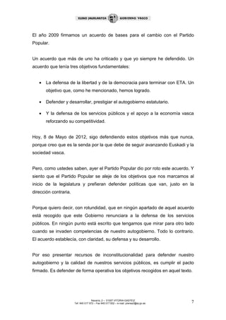 El año 2009 firmamos un acuerdo de bases para el cambio con el Partido
Popular.


Un acuerdo que más de uno ha criticado y que yo siempre he defendido. Un
acuerdo que tenía tres objetivos fundamentales:


   •   La defensa de la libertad y de la democracia para terminar con ETA. Un
       objetivo que, como he mencionado, hemos logrado.

   •   Defender y desarrollar, prestigiar el autogobierno estatutario.

   •   Y la defensa de los servicios públicos y el apoyo a la economía vasca
       reforzando su competitividad.


Hoy, 8 de Mayo de 2012, sigo defendiendo estos objetivos más que nunca,
porque creo que es la senda por la que debe de seguir avanzando Euskadi y la
sociedad vasca.


Pero, como ustedes saben, ayer el Partido Popular dio por roto este acuerdo. Y
siento que el Partido Popular se aleje de los objetivos que nos marcamos al
inicio de la legislatura y prefieran defender políticas que van, justo en la
dirección contraria.


Porque quiero decir, con rotundidad, que en ningún apartado de aquel acuerdo
está recogido que este Gobierno renunciara a la defensa de los servicios
públicos. En ningún punto está escrito que tengamos que mirar para otro lado
cuando se invaden competencias de nuestro autogobierno. Todo lo contrario.
El acuerdo establecía, con claridad, su defensa y su desarrollo.


Por eso presentar recursos de inconstitucionalidad para defender nuestro
autogobierno y la calidad de nuestros servicios públicos, es cumplir el pacto
firmado. Es defender de forma operativa los objetivos recogidos en aquel texto.




                                      Navarra, 2 – 01007 VITORIA-GASTEIZ
                       Tef. 945 017 972 – Fax 945 017 832 – e-mail: prensa3@ej-gv.es   7
 