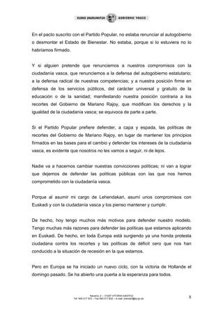 En el pacto suscrito con el Partido Popular, no estaba renunciar al autogobierno
o desmontar el Estado de Bienestar. No estaba, porque si lo estuviera no lo
habríamos firmado.


Y si alguien pretende que renunciemos a nuestros compromisos con la
ciudadanía vasca, que renunciemos a la defensa del autogobierno estatutario;
a la defensa radical de nuestras competencias; y a nuestra posición firme en
defensa de los servicios públicos, del carácter universal y gratuito de la
educación o de la sanidad; manifestando nuestra posición contraria a los
recortes del Gobierno de Mariano Rajoy, que modifican los derechos y la
igualdad de la ciudadanía vasca; se equivoca de parte a parte.


Si el Partido Popular prefiere defender, a capa y espada, las políticas de
recortes del Gobierno de Mariano Rajoy, en lugar de mantener los principios
firmados en las bases para el cambio y defender los intereses de la ciudadanía
vasca, es evidente que nosotros no les vamos a seguir, ni de lejos.


Nadie va a hacernos cambiar nuestras convicciones políticas; ni van a lograr
que dejemos de defender las políticas públicas con las que nos hemos
comprometido con la ciudadanía vasca.


Porque al asumir mi cargo de Lehendakari, asumí unos compromisos con
Euskadi y con la ciudadanía vasca y los pienso mantener y cumplir.


De hecho, hoy tengo muchos más motivos para defender nuestro modelo.
Tengo muchas más razones para defender las políticas que estamos aplicando
en Euskadi. De hecho, en toda Europa está surgiendo ya una honda protesta
ciudadana contra los recortes y las políticas de déficit cero que nos han
conducido a la situación de recesión en la que estamos.


Pero en Europa se ha iniciado un nuevo ciclo, con la victoria de Hollande el
domingo pasado. Se ha abierto una puerta a la esperanza para todos.



                                    Navarra, 2 – 01007 VITORIA-GASTEIZ
                     Tef. 945 017 972 – Fax 945 017 832 – e-mail: prensa3@ej-gv.es   8
 