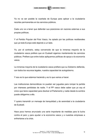 Ya no va ser posible la coartada de Europa para aplicar a la ciudadanía
recortes permanentes en los servicios públicos.


Cada uno va a tener que defender sus posiciones sin razones externas a sus
propias políticas.


Y el Partido Popular del País Vasco, ha optado por las políticas neoliberales
que ya toda Europa está dejando a un lado.


Yo, por el contrario, estoy convencido de que la inmensa mayoría de la
ciudadanía vasca prefiere que en Euskadi sigamos manteniendo los servicios
públicos. Prefiere que entre todos apliquemos políticas de apoyo a la economía
vasca.


La inmensa mayoría de la ciudadanía vasca prefiere que su Gobierno defienda,
con todos los recursos legales, nuestra capacidad de autogobierno.


Y eso es lo que estamos haciendo y es lo que vamos a hacer.


Las instituciones democráticas no pueden ser juguetes para romper la partida
por intereses partidistas de nadie. Y el PP vasco debe saber que yo soy el
único que tiene capacidad para disolver el Parlamento y nadie desde la sombra
puede obligarme a ello.


Y quiero transmitir un mensaje de tranquilidad y de serenidad a la ciudadanía
de Euskadi.


Hace poco hemos anunciado una serie importante de medidas para la lucha
contra el paro y para ayudar a la economía vasca y a nuestras empresas a
enfrentarse a la crisis.




                                     Navarra, 2 – 01007 VITORIA-GASTEIZ
                      Tef. 945 017 972 – Fax 945 017 832 – e-mail: prensa3@ej-gv.es   9
 