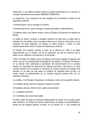 32
desamparo, o por falta de aptitud moral, no pueden gobernarse por sí mismos, ni
manejar debidamente sus bienes" (BRENES CÓRDOVA).
La protección a los incapaces ha sido regulada por el Derecho a través de los
siguientes sistemas:
1) Sistema latino: que lo encarga a la familia.
2) Sistema germano: que lo encarga a cuerpos judiciales o administrativos.
3) Sistema mixto: que fusiona ambos, como el Código Civil peruano en materia de
familia.
La tutela se dirige y ampara a aquellos menores de edad que no están bajo la
potestad de sus padres y que no pueden valerse por sí mismos. Ahora bien, con la
evolución de esta institución, se rebasa su órbita familiar e incide, en otra
predominantemente social, a través de instituciones públicas.
El Código Civil español concibe a partir de la reforma en 1983, a la tutela
relacionándola con el estado civil de las personas, por ello se sostiene que la
tutela es una institución de autoridad y no de familia.
Tanto el Código Civil italiano como el Código Civil peruano, regulan la situación del
menor que no se encuentra bajo la potestad de los padres. El Código Civil italiano,
en su artículo 360 contempla la posibilidad del nombramiento de un protutor
cuando se encuentren en oposición los intereses del tutor y del menor y, si esto
sucede también con el protutor se nombrará un curador especial. El Código Civil
peruano, en el caso de que exista un conflicto de intereses entre el tutor y el
menor, prevé el nombramiento de un curador especial (artículo 606, inc. 4),
obviando al protutor.
La curatela, en el Código Civil peruano, es tratada a través de la siguiente división:
1) Curatelas típicas, para los incapaces mayores de edad.
2) Curatelas atípicas, dentro de las cuales se encuentran:
2.1. Curatelas de bienes.
2.2. Curatelas para casos especiales.
En este cuerpo de leyes se enuncian taxativamente los casos en los cuales opera
esta institución. El Código de Familia costarricense, se refiere a su aplicabilidad, a
través de una cláusula general, al aludir, en su artículo 217, a "los mayores de
 