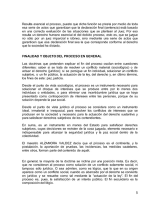 5
Resulta esencial el proceso, puesto que dicha función se presta por medio de toda
esa serie de actos que garantizan que la declaración final (sentencia) está basado
en una correcta evaluación de las situaciones que se plantean al Juez. Por eso
resulta un derecho humano esencial el del debido proceso, esto es, que se juzgue
no sólo por un juez imparcial e idóneo, sino mediante una serie de actos que
garanticen que esa declaración final sea la que corresponde conforme al derecho
que la sociedad ha dictado.
FINALIDAD Y OBJETO DEL PROCESO EN GENERAL
Las doctrinas que pretenden explicar el fin del proceso oscilan entre cuestiones
diferentes: saber si se trata de resolver un conflicto material (sociológico) o de
actuar el derecho (jurídico); si se persigue un fin individual, solucionar un conflicto
subjetivo, o un fin público, la actuación de la ley, del derecho y, en último término,
los fines de este: paz, justicia.
Desde el punto de vista sociológico, el proceso es un instrumento necesario para
solucionar el choque de intereses que se produce entre por lo menos dos
individuos o entidades, o para eliminar una incertidumbre jurídica que se haya
presentado como contraposición de intereses entre las personas, porque de su
solución depende la paz social.
Desde el punto de vista jurídico el proceso se considera como un instrumento
ideal, inmaterial e inespacial, para resolver los conflictos de intereses que se
producen en la sociedad y necesario para la actuación del derecho sustantivo y
para satisfacer derechos subjetivos de los contendientes.
En suma, es un instrumento en manos del Estado para satisfacer derechos
subjetivos, cuyas decisiones se revisten de la cosa juzgada, elemento necesario e
indispensable para alcanzar la seguridad jurídica y la paz social dentro de la
colectividad.
El maestro ALZAMORA VALDEZ decía que el proceso es el continente, y la
postulación, la aportación de pruebas, las incidencias, las medidas cautelares,
entre otros, forman parte del contenido de aquél.
En general, la mayoría de la doctrina se inclina por una posición mixta. Es decir,
que no consideran al proceso como solución de un conflicto solamente social, ni
tampoco sólo jurídico. O sea admiten, como es lógico, que lo que en su origen
aparece como un conflicto social, cuando es abarcado por el derecho se convierte
en jurídico y se resuelve como tal mediante la “actuación de la ley”. El fin del
proceso es, pues, la satisfacción de un interés público. El fin secundario es la
composición del litigio.
 