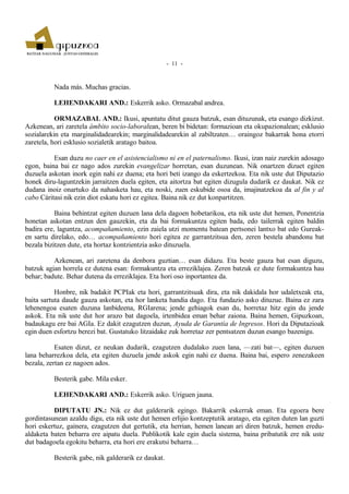 - 11 -



          Nada más. Muchas gracias.

          LEHENDAKARI AND.: Eskerrik asko. Ormazabal andrea.

           ORMAZABAL AND.: Ikusi, apuntatu ditut gauza batzuk, esan dituzunak, eta esango dizkizut.
Azkenean, ari zaretela ámbito socio-laboralean, beren bi bidetan: formazioan eta okupazionalean; esklusio
sozialarekin eta marginalidadearekin; marginalidadearekin al zabiltzaten… oraingoz bakarrak hona etorri
zaretela, hori esklusio sozialetik aratago baitoa.

          Esan duzu no caer en el asistencialismo ni en el paternalismo. Ikusi, izan naiz zurekin adosago
egon, baina bai ez nago ados zurekin evangelizar horretan, esan duzunean. Nik onartzen dizuet egiten
duzuela askotan inork egin nahi ez duena; eta hori beti izango da eskertzekoa. Eta nik uste dut Diputazio
honek diru-laguntzekin jarraitzen duela egiten, eta aitortza bat egiten dizugula dudarik ez daukat. Nik ez
dudana inoiz onartuko da nahasketa hau, eta noski, zuen eskubide osoa da, imajinatzekoa da al fin y al
cabo Cáritasi nik ezin diot eskatu hori ez egitea. Baina nik ez dut konpartitzen.

           Baina behintzat egiten duzuen lana dela dagoen hobetarikoa, eta nik uste dut hemen, Ponentzia
honetan askotan entzun den gauzekin, eta da bai formakuntza egiten bada, edo tailerrak egiten baldin
badira ere, laguntza, acompañamiento, ezin zaiela utzi momentu batean pertsonei lantxo bat edo Gureak-
en sartu direlako, edo… acompañamiento hori egitea ze garrantzitsua den, zeren bestela abandonu bat
bezala bizitzen dute, eta hortaz kontzientzia asko dituzuela.

          Azkenean, ari zaretena da denbora guztian… esan didazu. Eta beste gauza bat esan diguzu,
batzuk agian horrela ez dutena esan: formakuntza eta erreziklajea. Zeren batzuk ez dute formakuntza hau
behar; badute. Behar dutena da erreziklajea. Eta hori oso inportantea da.

           Honbre, nik badakit PCPIak eta hori, garrantzitsuak dira, eta nik dakidala hor udaletxeak eta,
baita sartuta daude gauza askotan, eta hor lanketa handia dago. Eta fundazio asko dituzue. Baina ez zara
lehenengoa esaten duzuna lanbideena, RGIarena; jende gehiagok esan du, horretaz hitz egin du jende
askok. Eta nik uste dut hor arazo bat dagoela, irtenbidea eman behar zaiona. Baina hemen, Gipuzkoan,
badaukagu ere bai AGIa. Ez dakit ezagutzen duzun, Ayuda de Garantía de Ingresos. Hori da Diputazioak
egin duen esfortzu berezi bat. Gustatuko litzaidake zuk horretaz zer pentsatzen duzun esango bazenigu.

           Esaten dizut, ez neukan dudarik, ezagutzen dudalako zuen lana, —zati bat—, egiten duzuen
lana beharrezkoa dela, eta egiten duzuela jende askok egin nahi ez duena. Baina bai, espero zenezakeen
bezala, zertan ez nagoen ados.

          Besterik gabe. Mila esker.

          LEHENDAKARI AND.: Eskerrik asko. Uriguen jauna.

          DIPUTATU JN.: Nik ez dut galderarik egingo. Bakarrik eskerrak eman. Eta egoera bere
gordintasunean azaldu digu, eta nik uste dut hemen erlijio kontzeptutik aratago, eta egiten duten lan guzti
hori eskertuz, gainera, ezagutzen dut gertutik, eta herrian, hemen lanean ari diren batzuk, hemen eredu-
aldaketa baten beharra ere aipatu duela. Publikotik kale egin duela sistema, baina pribatutik ere nik uste
dut badagoela egokitu beharra, eta hori ere erakutsi beharra…

          Besterik gabe, nik galderarik ez daukat.
 