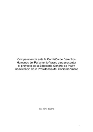 Comparecencia ante la Comisión de Derechos
 Humanos del Parlamento Vasco para presentar
  el proyecto de la Secretaria General de Paz y
Convivencia de la Presidencia del Gobierno Vasco




                  6 de marzo de 2013




                                                   1
 
