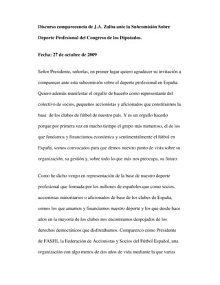 Discurso comparecencia de J.A. Zalba ante la Subcomisión Sobre

Deporte Profesional del Congreso de los Diputados.


Fecha: 27 de octubre de 2009


Señor Presidente, señorías, en primer lugar quiero agradecer su invitación a

comparecer ante esta subcomisión sobre el deporte profesional en España.

Quiero además manifestar el orgullo de hacerlo como representante del

colectivo de socios, pequeños accionistas y aficionados que constituimos la

base de los clubes de fútbol de nuestro país. Y es un orgullo hacerlo

porque por primera vez en mucho tiempo el grupo más numeroso, el de los

que fundamos y financiamos económica y sentimentalmente el fútbol en

España, somos convocados para que demos nuestro punto de vista sobre su

organización, su gestión y, sobre todo lo que más nos preocupa, su futuro.


Como he dicho vengo en representación de la base de nuestro deporte

profesional que formada por los millones de españoles que como socios,

accionistas minoritarios o aficionados de base de los clubes de España,

somos los que amamos y financiamos nuestro deporte y los que desde hace

años en la mayoría de los clubes nos encontramos despojados de los

derechos democráticos que disfrutábamos. Comparezco como Presidente

de FASFE, la Federación de Accionistas y Socios del Fútbol Español, una

organización con algo menos de dos años de vida mediante la que varias
 