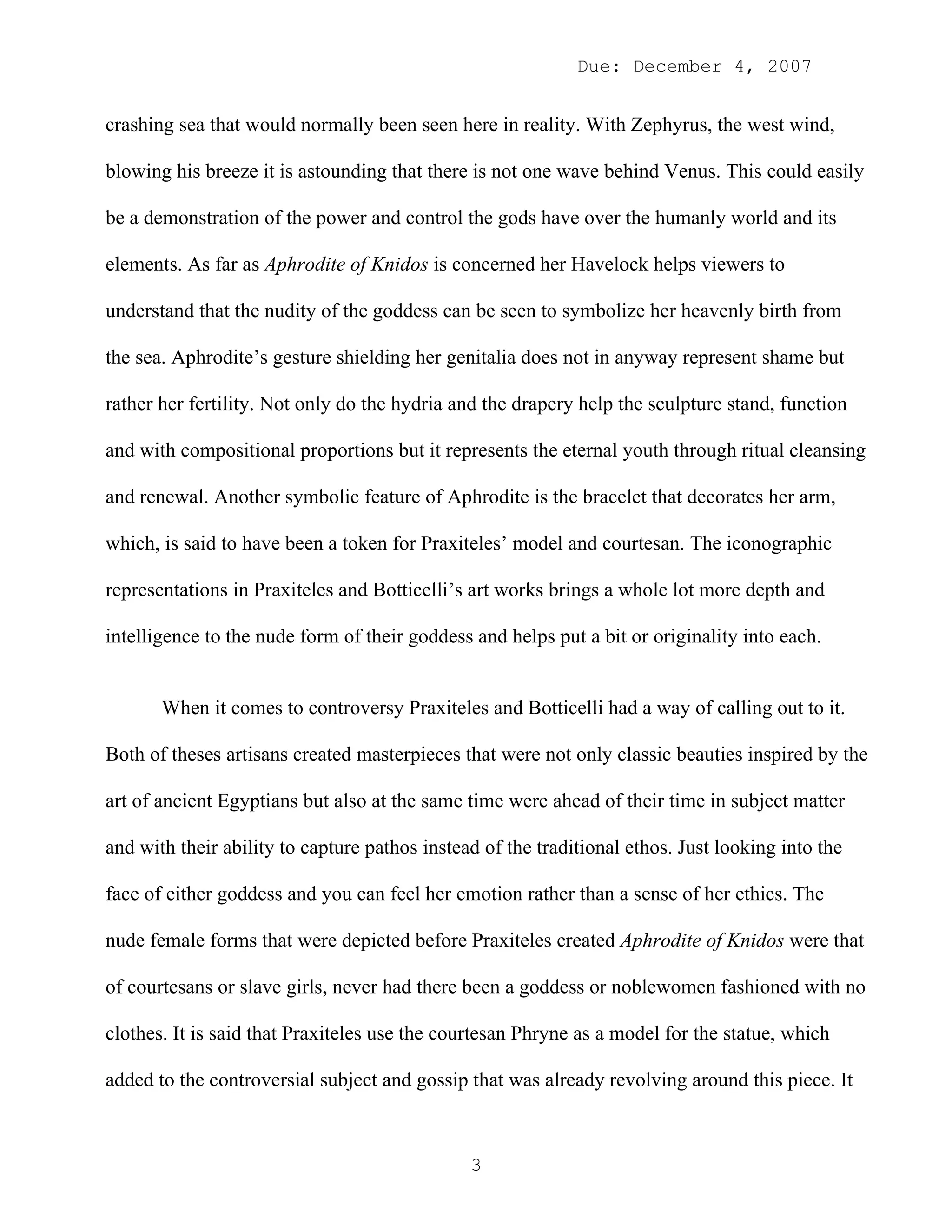 Due: December 4, 2007


crashing sea that would normally been seen here in reality. With Zephyrus, the west wind,

blowing his breeze it is astounding that there is not one wave behind Venus. This could easily

be a demonstration of the power and control the gods have over the humanly world and its

elements. As far as Aphrodite of Knidos is concerned her Havelock helps viewers to

understand that the nudity of the goddess can be seen to symbolize her heavenly birth from

the sea. Aphrodite’s gesture shielding her genitalia does not in anyway represent shame but

rather her fertility. Not only do the hydria and the drapery help the sculpture stand, function

and with compositional proportions but it represents the eternal youth through ritual cleansing

and renewal. Another symbolic feature of Aphrodite is the bracelet that decorates her arm,

which, is said to have been a token for Praxiteles’ model and courtesan. The iconographic

representations in Praxiteles and Botticelli’s art works brings a whole lot more depth and

intelligence to the nude form of their goddess and helps put a bit or originality into each.


       When it comes to controversy Praxiteles and Botticelli had a way of calling out to it.

Both of theses artisans created masterpieces that were not only classic beauties inspired by the

art of ancient Egyptians but also at the same time were ahead of their time in subject matter

and with their ability to capture pathos instead of the traditional ethos. Just looking into the

face of either goddess and you can feel her emotion rather than a sense of her ethics. The

nude female forms that were depicted before Praxiteles created Aphrodite of Knidos were that

of courtesans or slave girls, never had there been a goddess or noblewomen fashioned with no

clothes. It is said that Praxiteles use the courtesan Phryne as a model for the statue, which

added to the controversial subject and gossip that was already revolving around this piece. It



                                               3
 