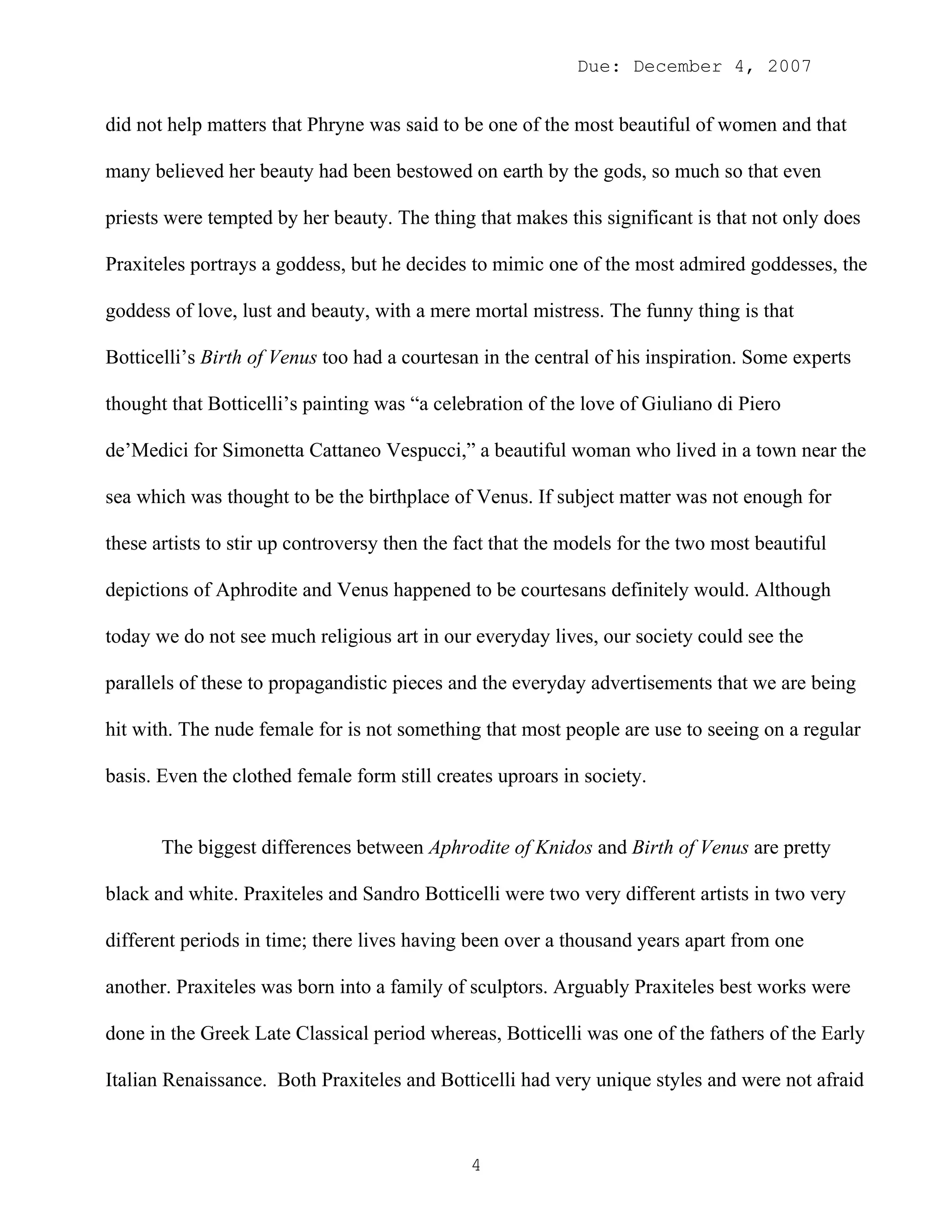 Due: December 4, 2007


did not help matters that Phryne was said to be one of the most beautiful of women and that

many believed her beauty had been bestowed on earth by the gods, so much so that even

priests were tempted by her beauty. The thing that makes this significant is that not only does

Praxiteles portrays a goddess, but he decides to mimic one of the most admired goddesses, the

goddess of love, lust and beauty, with a mere mortal mistress. The funny thing is that

Botticelli’s Birth of Venus too had a courtesan in the central of his inspiration. Some experts

thought that Botticelli’s painting was “a celebration of the love of Giuliano di Piero

de’Medici for Simonetta Cattaneo Vespucci,” a beautiful woman who lived in a town near the

sea which was thought to be the birthplace of Venus. If subject matter was not enough for

these artists to stir up controversy then the fact that the models for the two most beautiful

depictions of Aphrodite and Venus happened to be courtesans definitely would. Although

today we do not see much religious art in our everyday lives, our society could see the

parallels of these to propagandistic pieces and the everyday advertisements that we are being

hit with. The nude female for is not something that most people are use to seeing on a regular

basis. Even the clothed female form still creates uproars in society.


       The biggest differences between Aphrodite of Knidos and Birth of Venus are pretty

black and white. Praxiteles and Sandro Botticelli were two very different artists in two very

different periods in time; there lives having been over a thousand years apart from one

another. Praxiteles was born into a family of sculptors. Arguably Praxiteles best works were

done in the Greek Late Classical period whereas, Botticelli was one of the fathers of the Early

Italian Renaissance. Both Praxiteles and Botticelli had very unique styles and were not afraid



                                               4
 