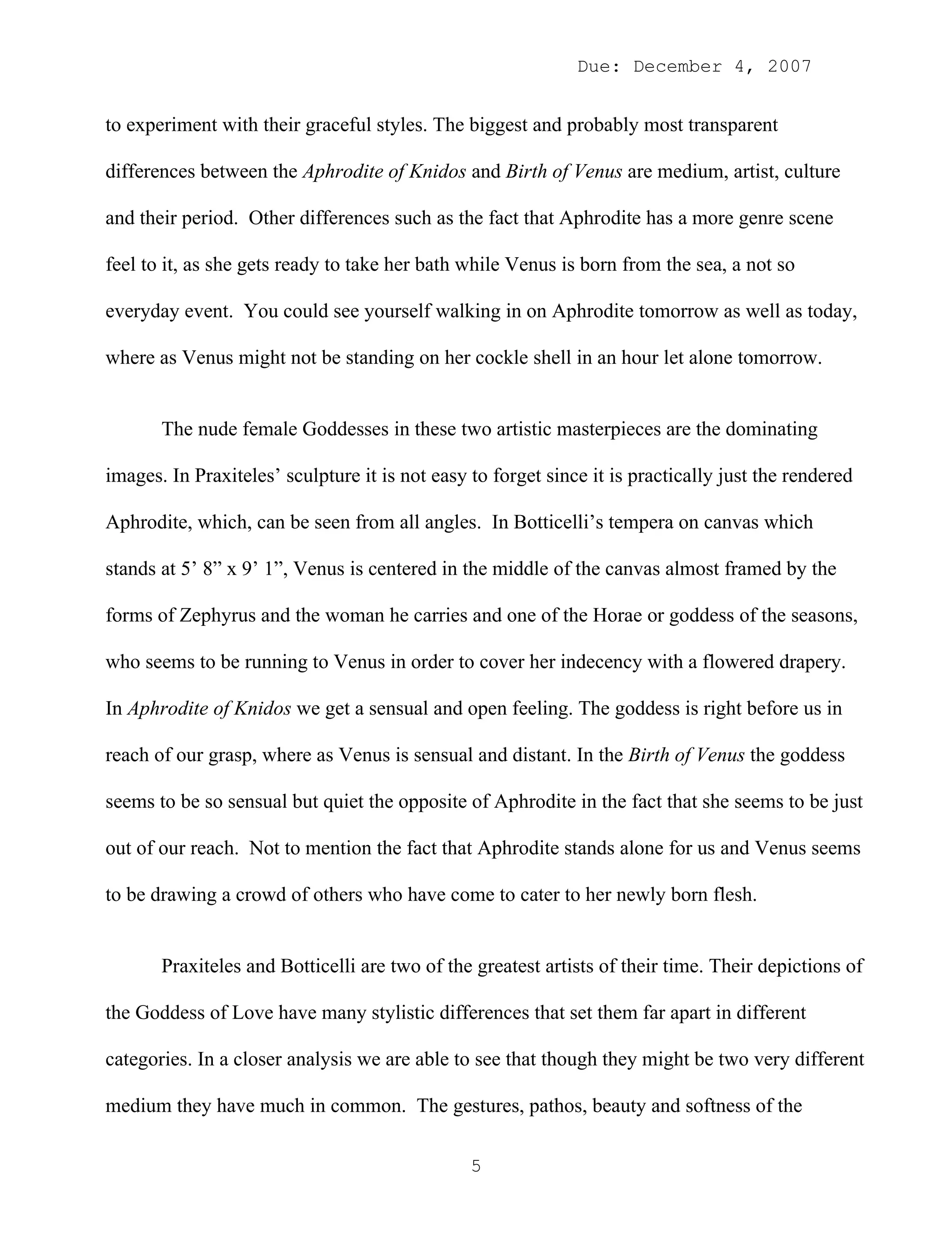 Due: December 4, 2007


to experiment with their graceful styles. The biggest and probably most transparent

differences between the Aphrodite of Knidos and Birth of Venus are medium, artist, culture

and their period. Other differences such as the fact that Aphrodite has a more genre scene

feel to it, as she gets ready to take her bath while Venus is born from the sea, a not so

everyday event. You could see yourself walking in on Aphrodite tomorrow as well as today,

where as Venus might not be standing on her cockle shell in an hour let alone tomorrow.


       The nude female Goddesses in these two artistic masterpieces are the dominating

images. In Praxiteles’ sculpture it is not easy to forget since it is practically just the rendered

Aphrodite, which, can be seen from all angles. In Botticelli’s tempera on canvas which

stands at 5’ 8” x 9’ 1”, Venus is centered in the middle of the canvas almost framed by the

forms of Zephyrus and the woman he carries and one of the Horae or goddess of the seasons,

who seems to be running to Venus in order to cover her indecency with a flowered drapery.

In Aphrodite of Knidos we get a sensual and open feeling. The goddess is right before us in

reach of our grasp, where as Venus is sensual and distant. In the Birth of Venus the goddess

seems to be so sensual but quiet the opposite of Aphrodite in the fact that she seems to be just

out of our reach. Not to mention the fact that Aphrodite stands alone for us and Venus seems

to be drawing a crowd of others who have come to cater to her newly born flesh.


       Praxiteles and Botticelli are two of the greatest artists of their time. Their depictions of

the Goddess of Love have many stylistic differences that set them far apart in different

categories. In a closer analysis we are able to see that though they might be two very different

medium they have much in common. The gestures, pathos, beauty and softness of the

                                                5
 