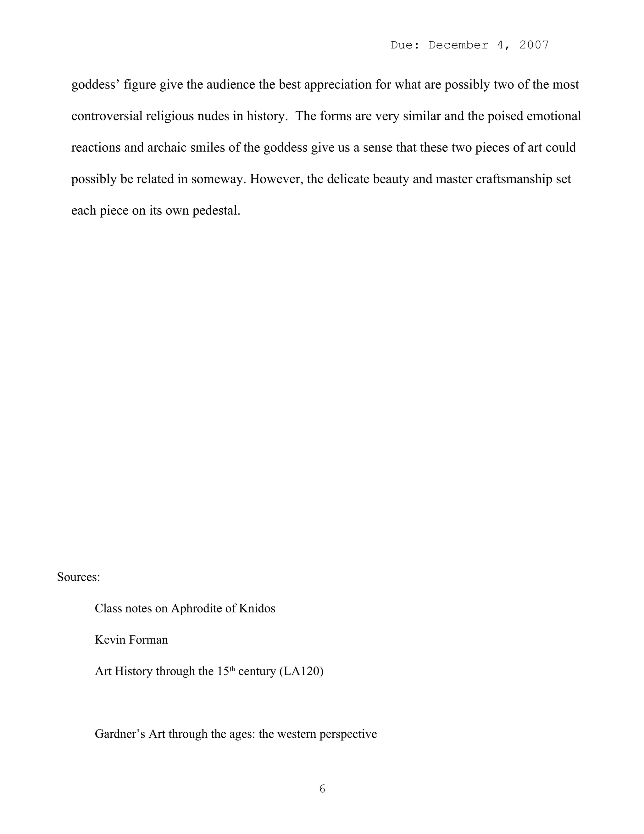 Due: December 4, 2007


  goddess’ figure give the audience the best appreciation for what are possibly two of the most

  controversial religious nudes in history. The forms are very similar and the poised emotional

  reactions and archaic smiles of the goddess give us a sense that these two pieces of art could

  possibly be related in someway. However, the delicate beauty and master craftsmanship set

  each piece on its own pedestal.




Sources:

      Class notes on Aphrodite of Knidos

      Kevin Forman

      Art History through the 15th century (LA120)



      Gardner’s Art through the ages: the western perspective



                                                 6
 