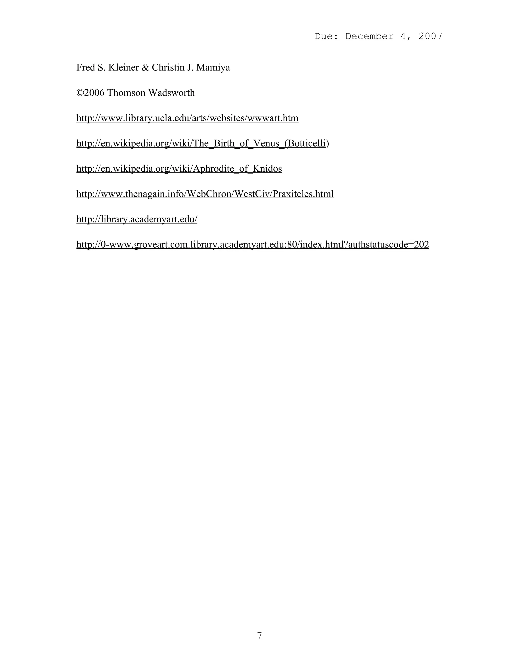 Due: December 4, 2007


Fred S. Kleiner & Christin J. Mamiya

©2006 Thomson Wadsworth

http://www.library.ucla.edu/arts/websites/wwwart.htm

http://en.wikipedia.org/wiki/The_Birth_of_Venus_(Botticelli)

http://en.wikipedia.org/wiki/Aphrodite_of_Knidos

http://www.thenagain.info/WebChron/WestCiv/Praxiteles.html

http://library.academyart.edu/

http://0-www.groveart.com.library.academyart.edu:80/index.html?authstatuscode=202




                                          7
 