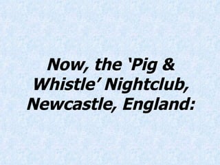 Now, the ‘Pig & Whistle’ Nightclub, Newcastle, England: 