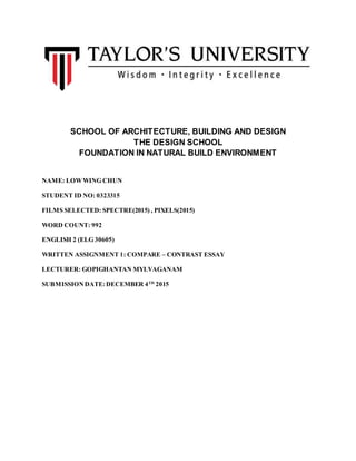 SCHOOL OF ARCHITECTURE, BUILDING AND DESIGN
THE DESIGN SCHOOL
FOUNDATION IN NATURAL BUILD ENVIRONMENT
NAME: LOWWING CHUN
STUDENT ID NO: 0323315
FILMS SELECTED: SPECTRE(2015) , PIXELS(2015)
WORD COUNT: 992
ENGLISH 2 (ELG 30605)
WRITTEN ASSIGNMENT 1: COMPARE – CONTRAST ESSAY
LECTURER: GOPIGHANTAN MYLVAGANAM
SUBMISSIONDATE:DECEMBER 4TH
2015
 